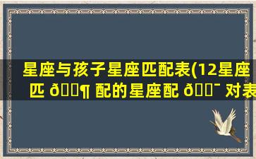 星座与孩子星座匹配表(12星座匹 🐶 配的星座配 🐯 对表)